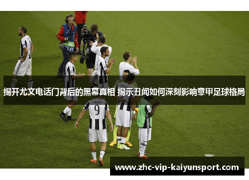 揭开尤文电话门背后的黑幕真相 揭示丑闻如何深刻影响意甲足球格局