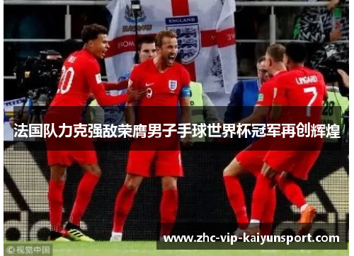 法国队力克强敌荣膺男子手球世界杯冠军再创辉煌 法国队力克强敌荣膺男子手球世界杯冠军再创辉煌