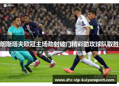朗斯塔夫欧冠主场劲射破门精彩助攻球队取胜 朗斯塔夫欧冠主场劲射破门精彩助攻球队取胜