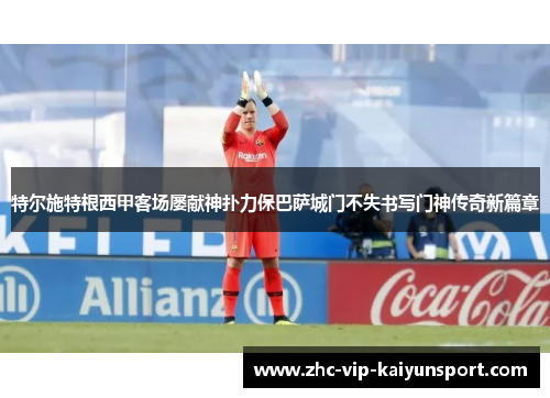 特尔施特根西甲客场屡献神扑力保巴萨城门不失书写门神传奇新篇章