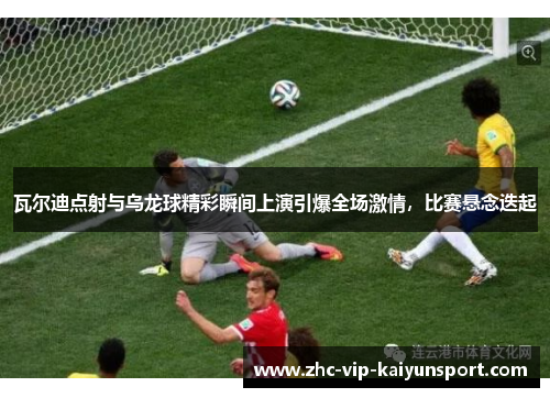 瓦尔迪点射与乌龙球精彩瞬间上演引爆全场激情，比赛悬念迭起
