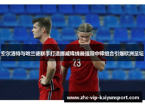 索尔洛特与哈兰德联手打造挪威锋线最强双中锋组合引爆欧洲足坛