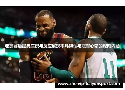 老詹赛后经典庆祝与反应展现不凡韧性与冠军心态的深刻内涵