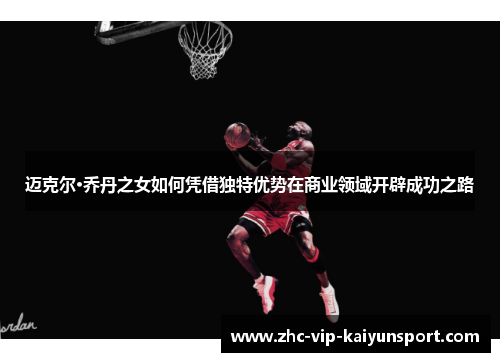 迈克尔·乔丹之女如何凭借独特优势在商业领域开辟成功之路